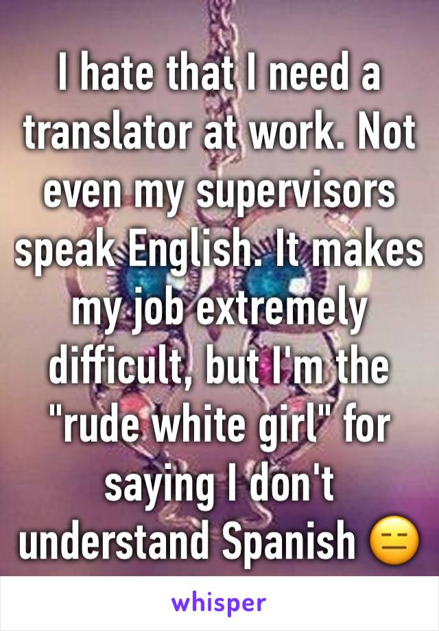 I hate that I need a translator at work. Not even my supervisors speak English. It makes my job extremely difficult, but I'm the "rude white girl" for saying I don't understand Spanish 😑