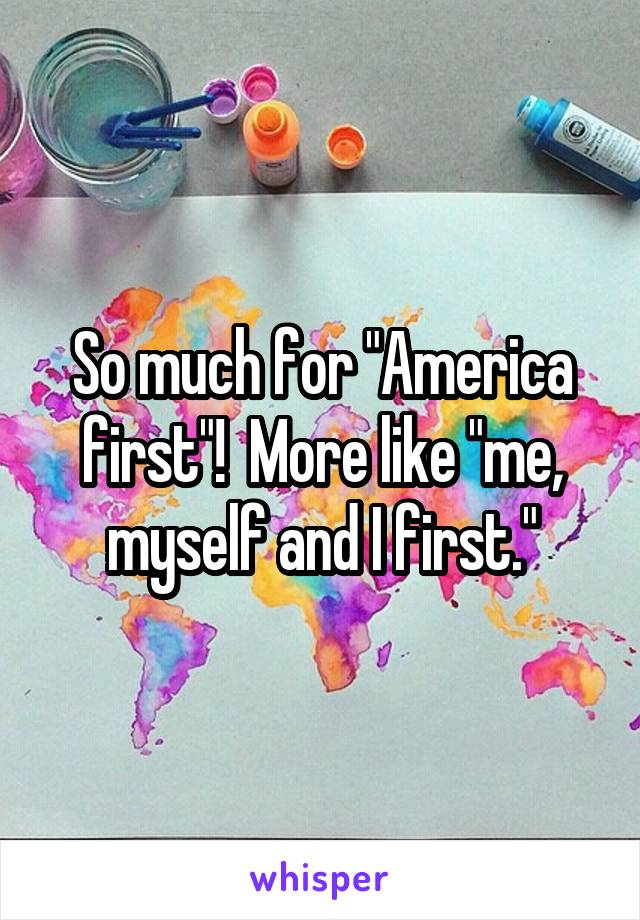 So much for "America first"!  More like "me, myself and I first."