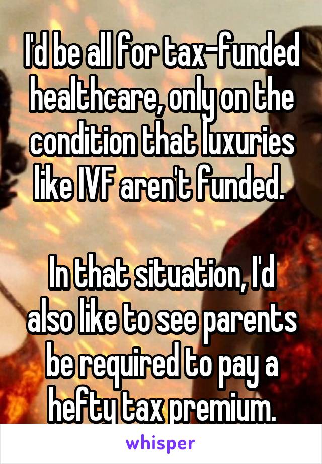 I'd be all for tax-funded healthcare, only on the condition that luxuries like IVF aren't funded. 

In that situation, I'd also like to see parents be required to pay a hefty tax premium.