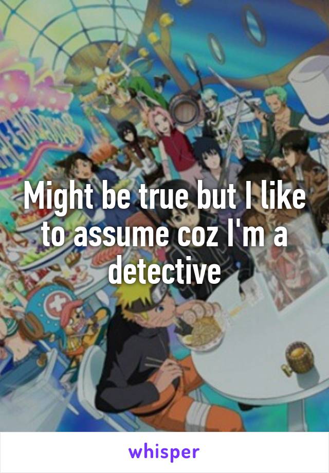 Might be true but I like to assume coz I'm a detective