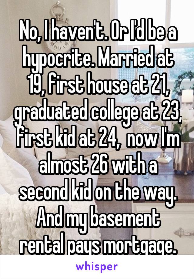 No, I haven't. Or I'd be a hypocrite. Married at 19, first house at 21, graduated college at 23, first kid at 24,  now I'm almost 26 with a second kid on the way. And my basement rental pays mortgage.