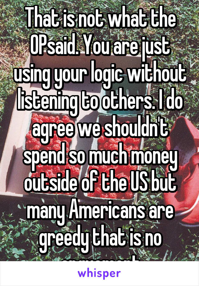 That is not what the OPsaid. You are just using your logic without listening to others. I do agree we shouldn't spend so much money outside of the US but many Americans are greedy that is no arguement