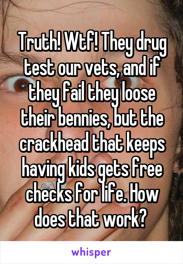 Truth! Wtf! They drug test our vets, and if they fail they loose their bennies, but the crackhead that keeps having kids gets free checks for life. How does that work? 