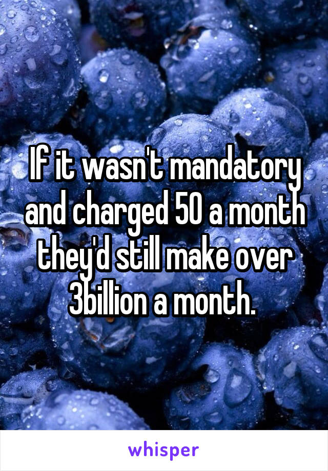 If it wasn't mandatory and charged 50 a month they'd still make over 3billion a month. 