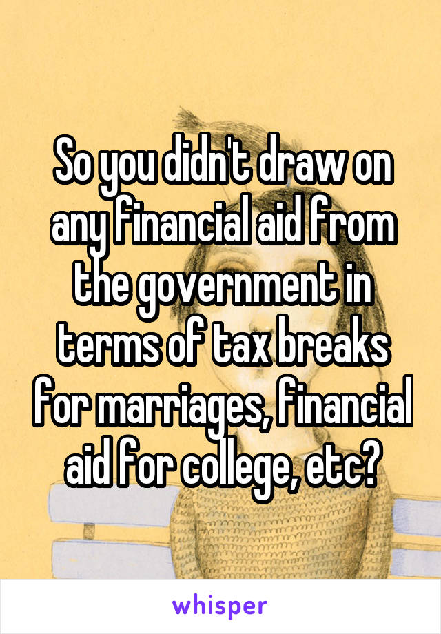 So you didn't draw on any financial aid from the government in terms of tax breaks for marriages, financial aid for college, etc?