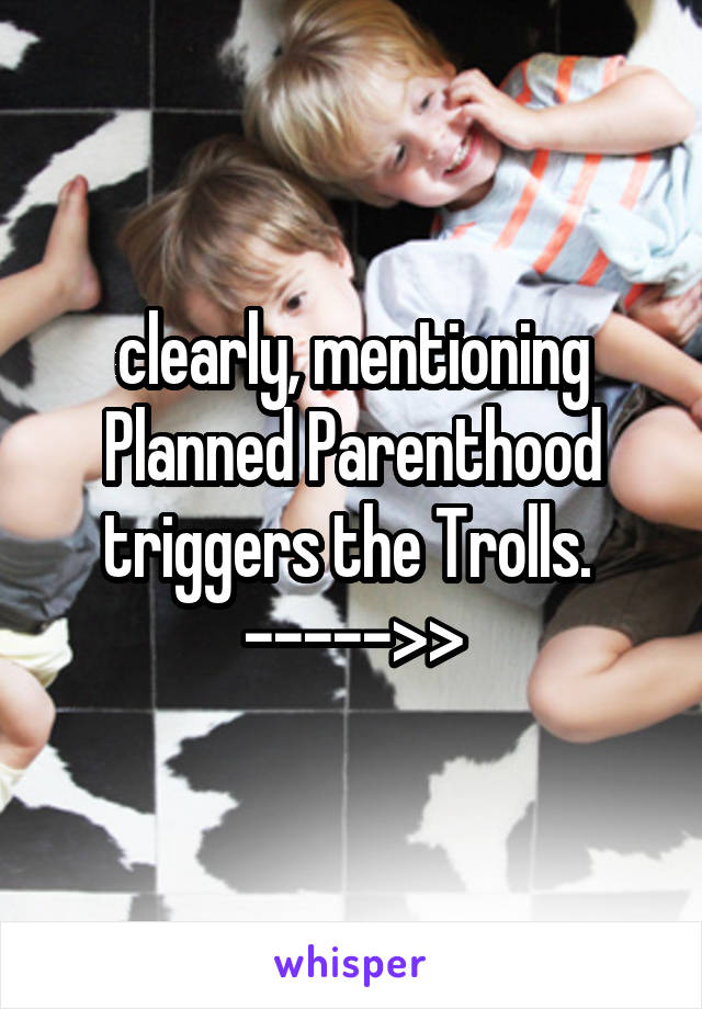 clearly, mentioning Planned Parenthood triggers the Trolls. 
----->>