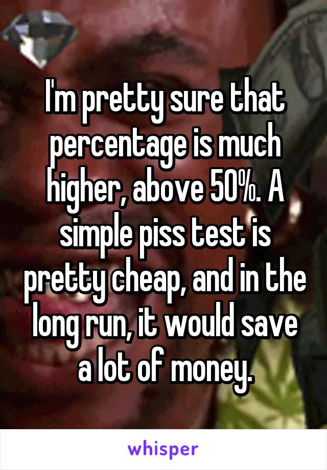 I'm pretty sure that percentage is much higher, above 50%. A simple piss test is pretty cheap, and in the long run, it would save a lot of money.