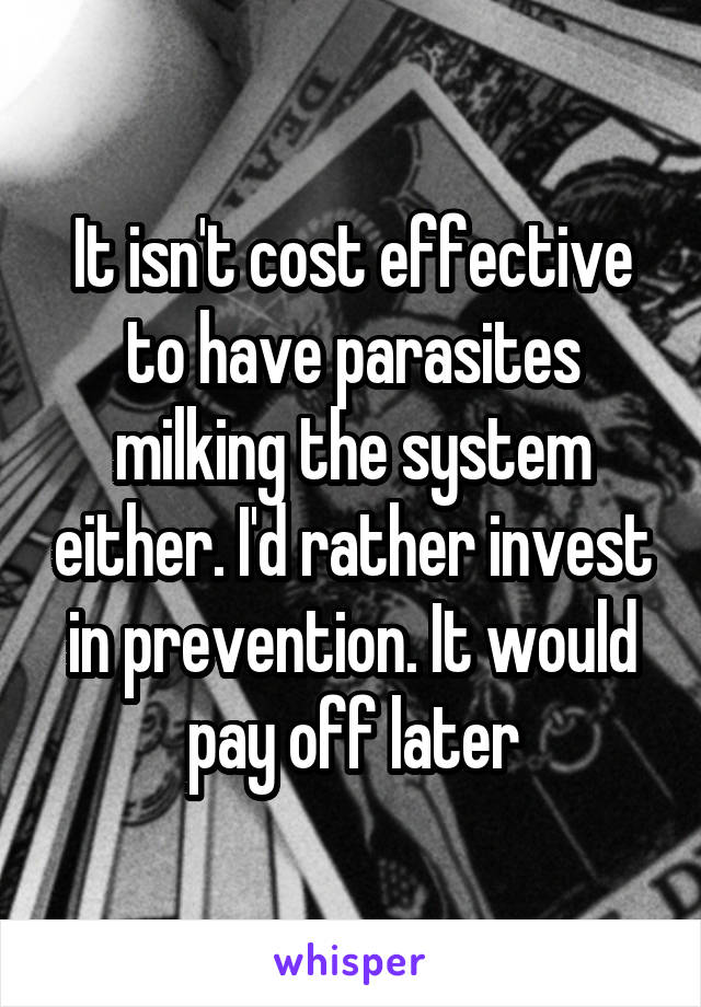 It isn't cost effective to have parasites milking the system either. I'd rather invest in prevention. It would pay off later