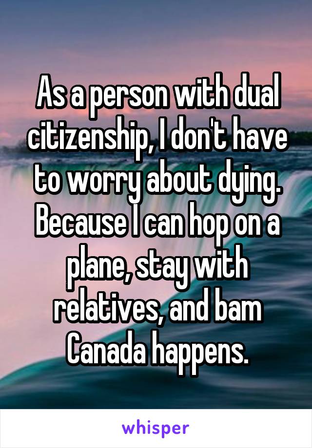 As a person with dual citizenship, I don't have to worry about dying. Because I can hop on a plane, stay with relatives, and bam Canada happens.