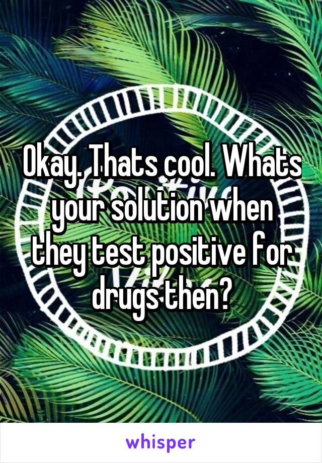 Okay. Thats cool. Whats your solution when they test positive for drugs then?