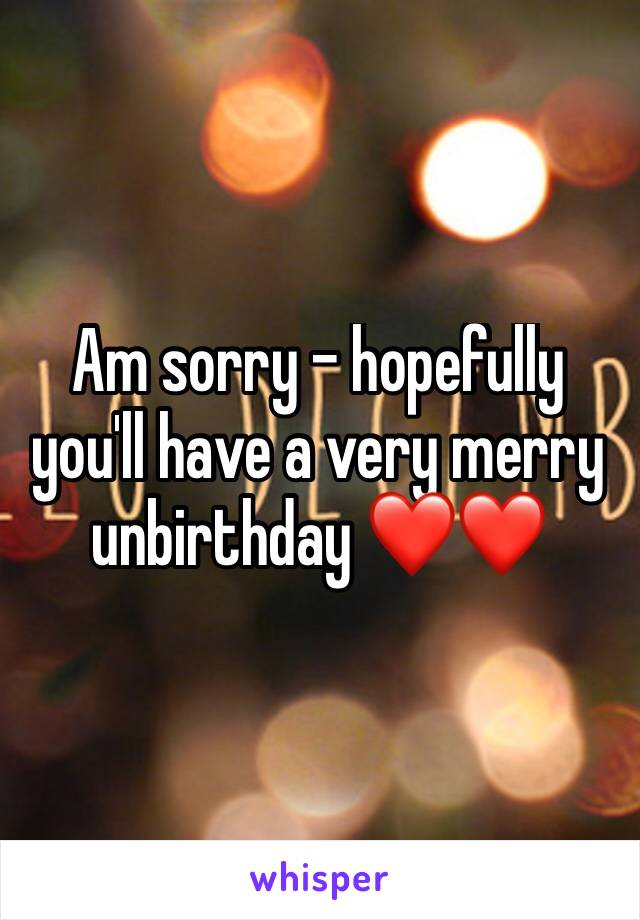 Am sorry - hopefully you'll have a very merry unbirthday ❤️❤️