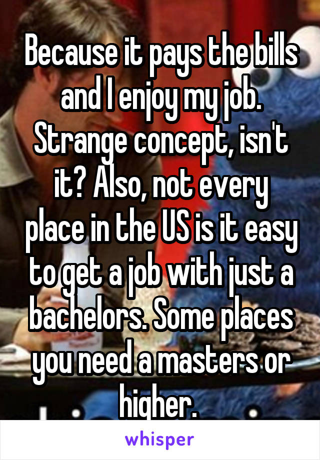 Because it pays the bills and I enjoy my job. Strange concept, isn't it? Also, not every place in the US is it easy to get a job with just a bachelors. Some places you need a masters or higher. 