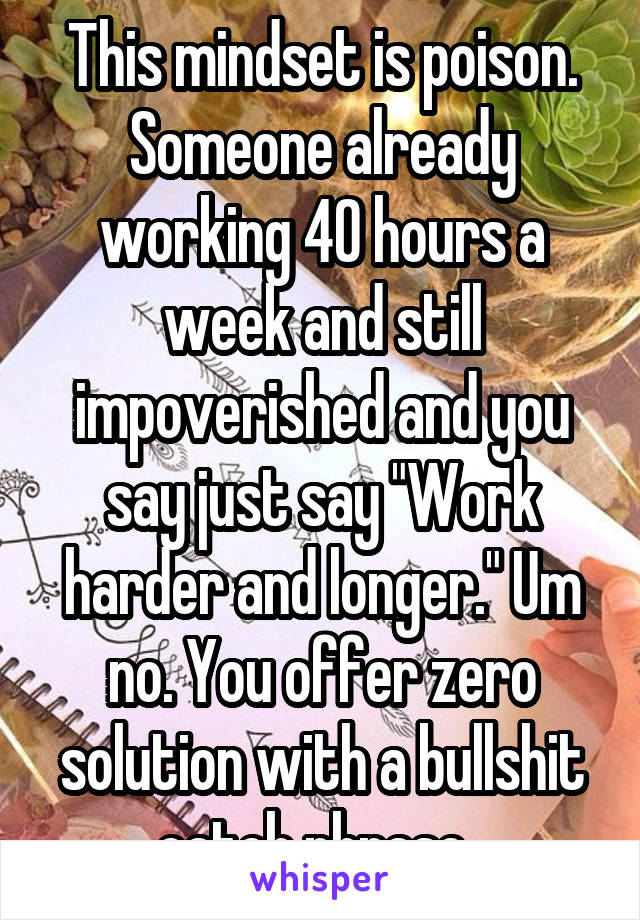 This mindset is poison. Someone already working 40 hours a week and still impoverished and you say just say "Work harder and longer." Um no. You offer zero solution with a bullshit catch phrase. 