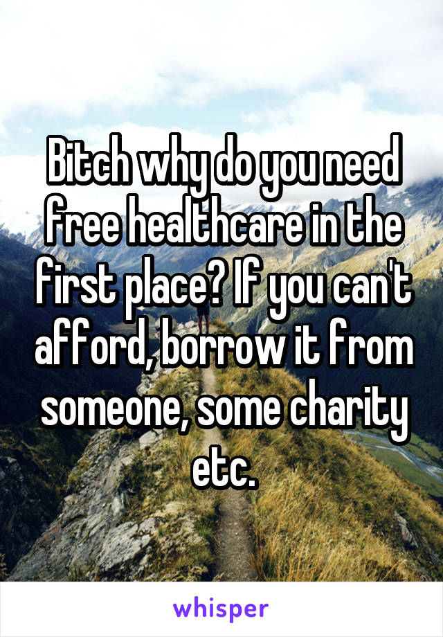 Bitch why do you need free healthcare in the first place? If you can't afford, borrow it from someone, some charity etc.