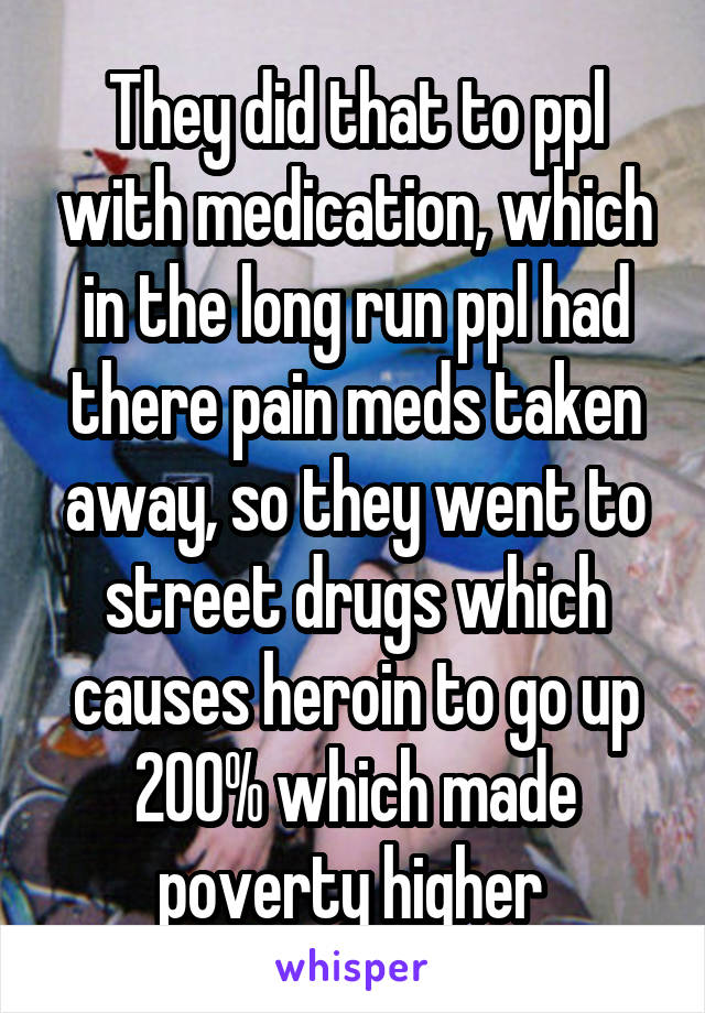 They did that to ppl with medication, which in the long run ppl had there pain meds taken away, so they went to street drugs which causes heroin to go up 200% which made poverty higher 