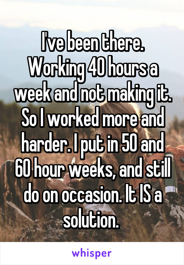 I've been there. Working 40 hours a week and not making it. So I worked more and harder. I put in 50 and 60 hour weeks, and still do on occasion. It IS a solution. 