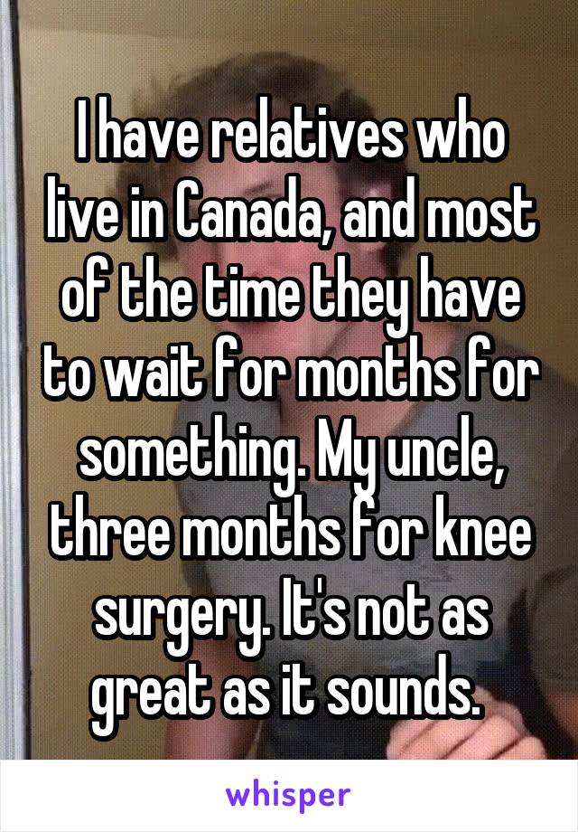 I have relatives who live in Canada, and most of the time they have to wait for months for something. My uncle, three months for knee surgery. It's not as great as it sounds. 