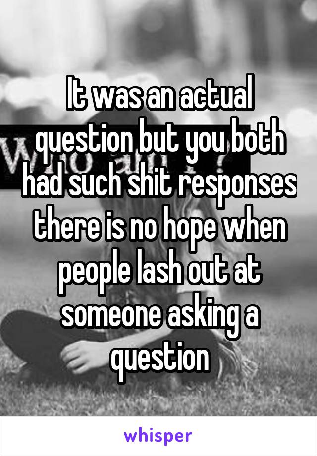 It was an actual question but you both had such shit responses there is no hope when people lash out at someone asking a question