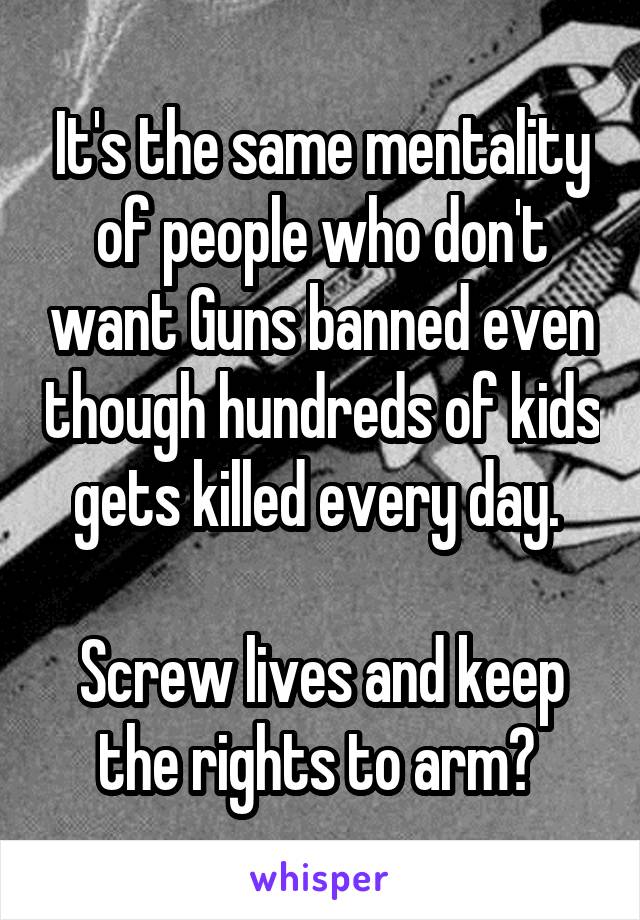 It's the same mentality of people who don't want Guns banned even though hundreds of kids gets killed every day. 

Screw lives and keep the rights to arm? 