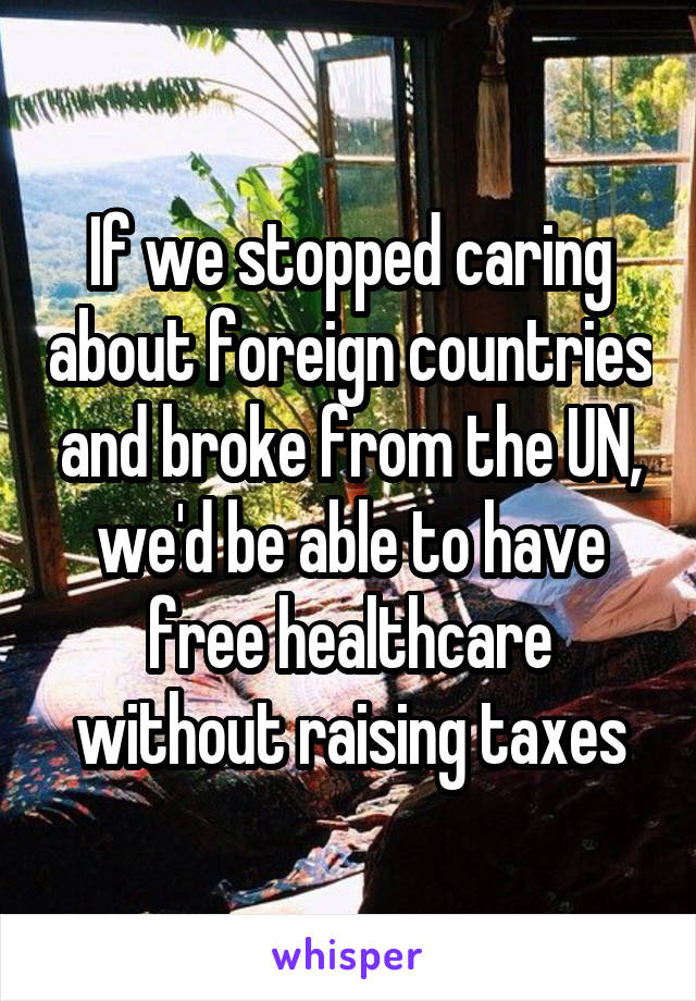 If we stopped caring about foreign countries and broke from the UN, we'd be able to have free healthcare without raising taxes