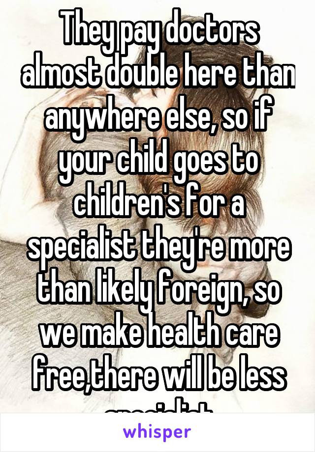 They pay doctors almost double here than anywhere else, so if your child goes to children's for a specialist they're more than likely foreign, so we make health care free,there will be less specialist