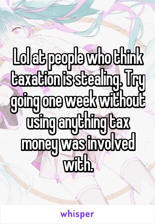 Lol at people who think taxation is stealing. Try going one week without using anything tax money was involved with.