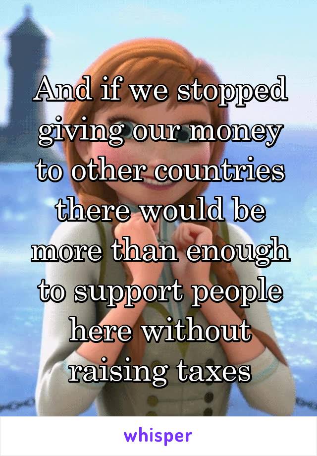 And if we stopped giving our money to other countries there would be more than enough to support people here without raising taxes