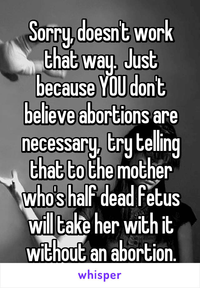 Sorry, doesn't work that way.  Just because YOU don't believe abortions are necessary,  try telling that to the mother who's half dead fetus will take her with it without an abortion.