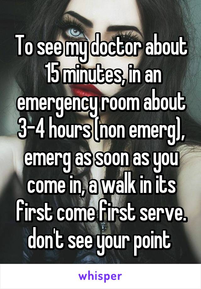 To see my doctor about  15 minutes, in an emergency room about 3-4 hours (non emerg), emerg as soon as you come in, a walk in its first come first serve. don't see your point 