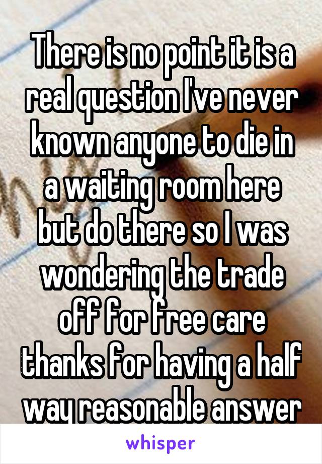 There is no point it is a real question I've never known anyone to die in a waiting room here but do there so I was wondering the trade off for free care thanks for having a half way reasonable answer