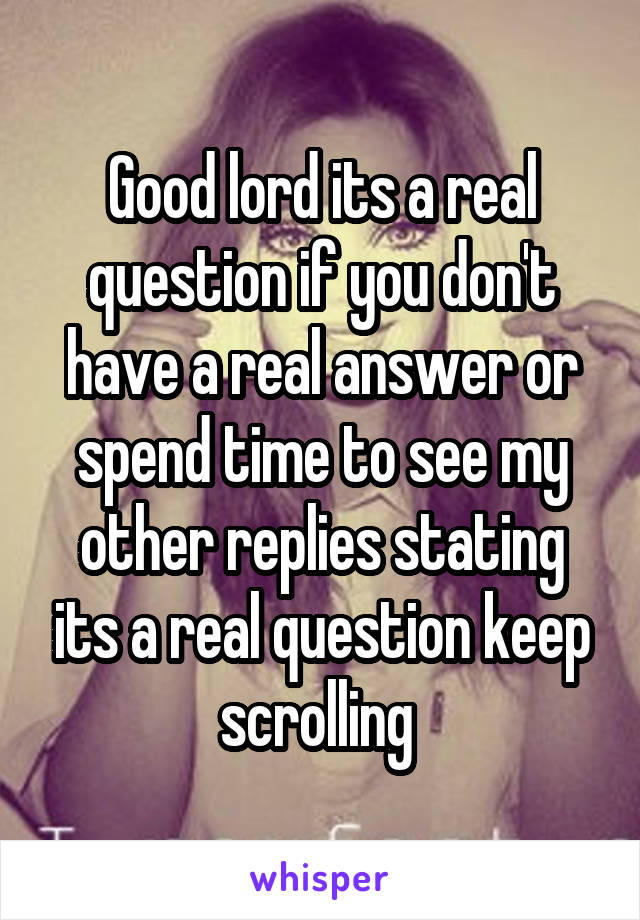 Good lord its a real question if you don't have a real answer or spend time to see my other replies stating its a real question keep scrolling 