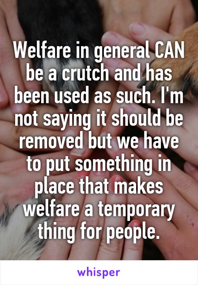 Welfare in general CAN be a crutch and has been used as such. I'm not saying it should be removed but we have to put something in place that makes welfare a temporary thing for people.