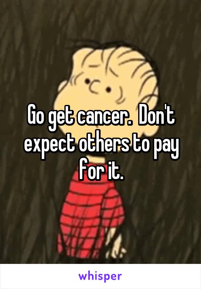 Go get cancer.  Don't expect others to pay for it.