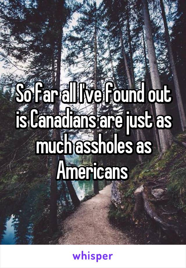 So far all I've found out is Canadians are just as much assholes as Americans 