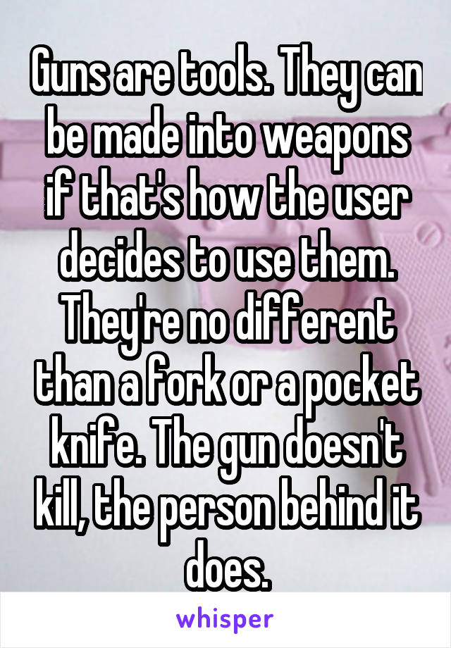 Guns are tools. They can be made into weapons if that's how the user decides to use them. They're no different than a fork or a pocket knife. The gun doesn't kill, the person behind it does.