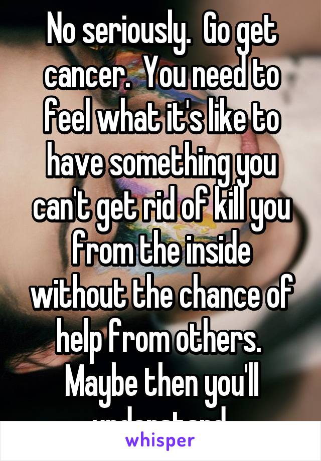 No seriously.  Go get cancer.  You need to feel what it's like to have something you can't get rid of kill you from the inside without the chance of help from others.  Maybe then you'll understand.