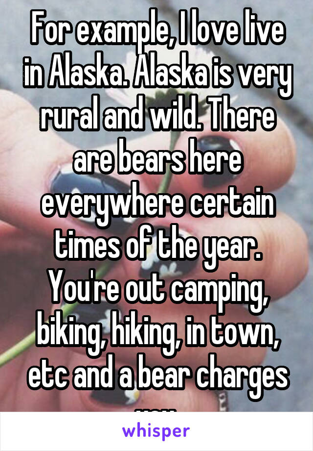 For example, I love live in Alaska. Alaska is very rural and wild. There are bears here everywhere certain times of the year. You're out camping, biking, hiking, in town, etc and a bear charges you.