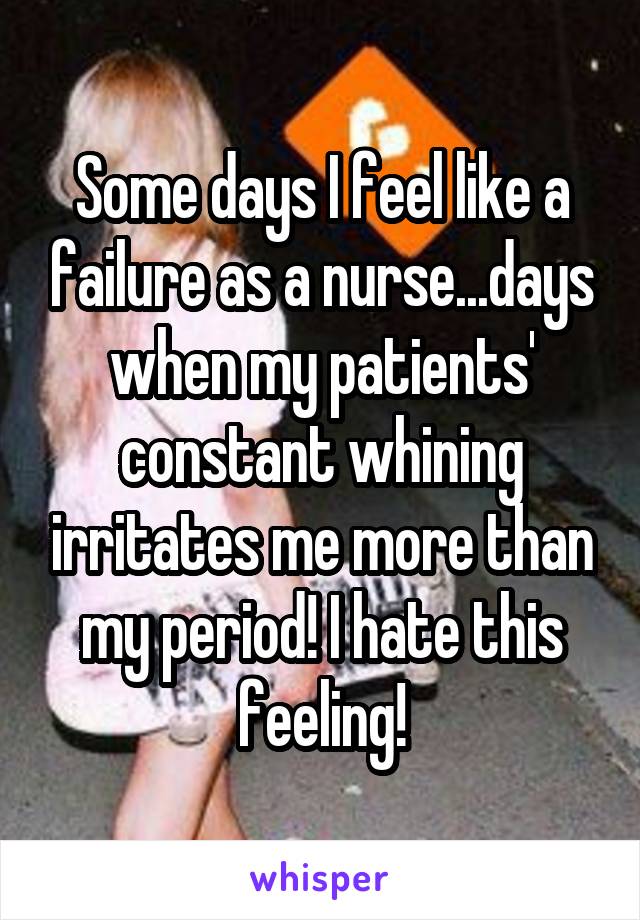 Some days I feel like a failure as a nurse...days when my patients' constant whining irritates me more than my period! I hate this feeling!