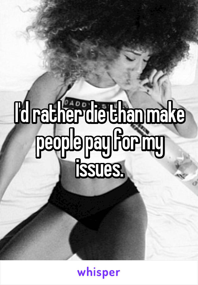 I'd rather die than make people pay for my issues.