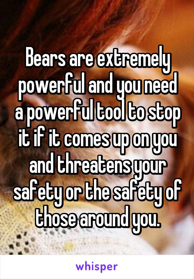 Bears are extremely powerful and you need a powerful tool to stop it if it comes up on you and threatens your safety or the safety of those around you.