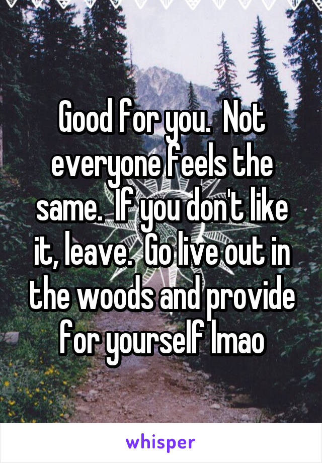 Good for you.  Not everyone feels the same.  If you don't like it, leave.  Go live out in the woods and provide for yourself lmao