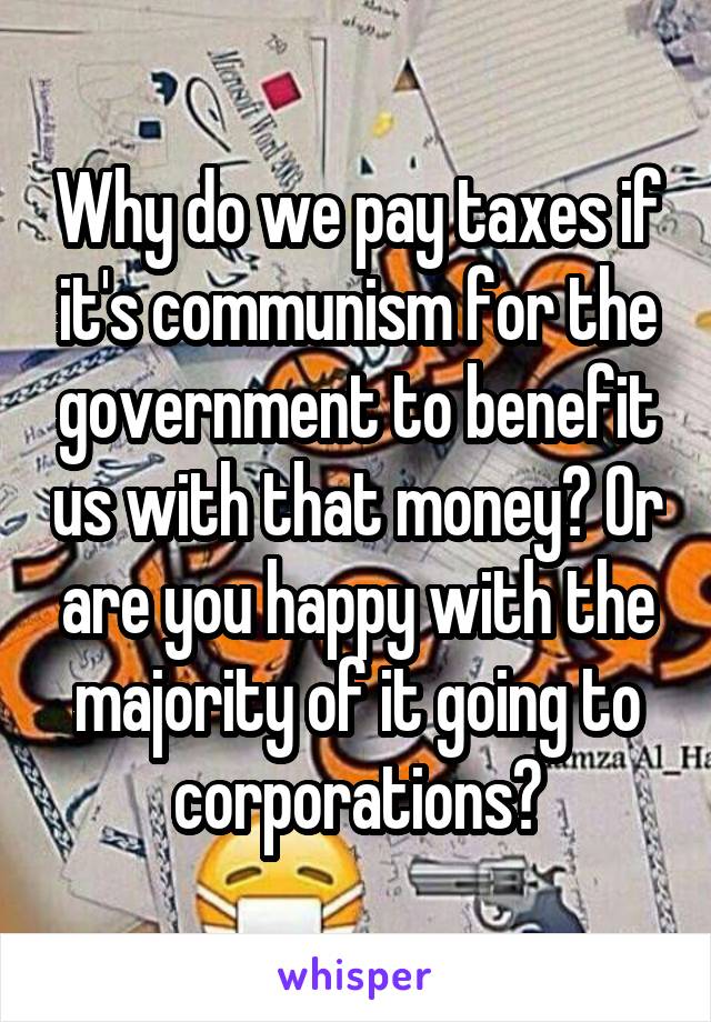 Why do we pay taxes if it's communism for the government to benefit us with that money? Or are you happy with the majority of it going to corporations?