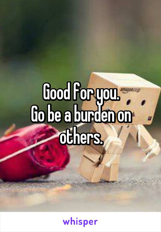 Good for you.
Go be a burden on others.