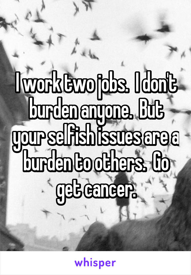 I work two jobs.  I don't burden anyone.  But your selfish issues are a burden to others.  Go get cancer.