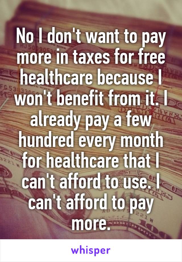 No I don't want to pay more in taxes for free healthcare because I won't benefit from it. I already pay a few hundred every month for healthcare that I can't afford to use. I can't afford to pay more.