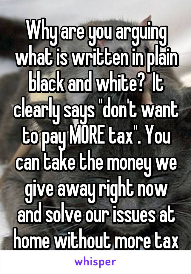 Why are you arguing what is written in plain black and white?  It clearly says "don't want to pay MORE tax". You can take the money we give away right now and solve our issues at home without more tax