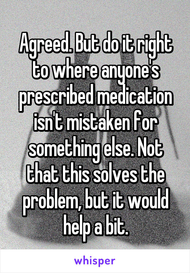 Agreed. But do it right to where anyone's prescribed medication isn't mistaken for something else. Not that this solves the problem, but it would help a bit.