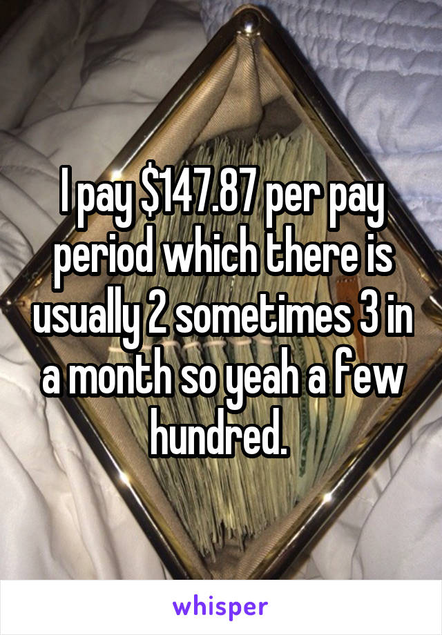 I pay $147.87 per pay period which there is usually 2 sometimes 3 in a month so yeah a few hundred. 