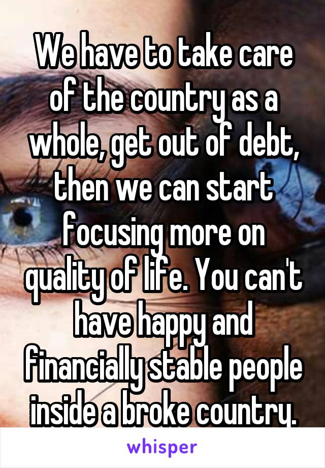 We have to take care of the country as a whole, get out of debt, then we can start focusing more on quality of life. You can't have happy and financially stable people inside a broke country.