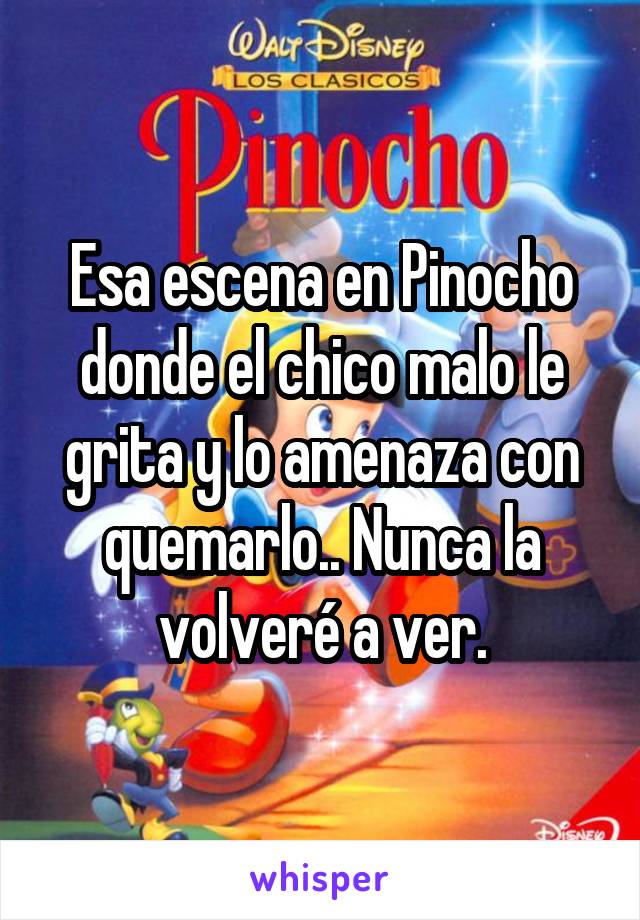 Esa escena en Pinocho donde el chico malo le grita y lo amenaza con quemarlo.. Nunca la volveré a ver.